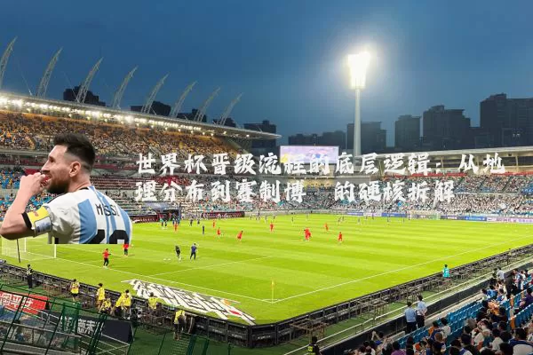 世界杯晋级流程的底层逻辑：从地理分布到赛制博弈的硬核拆解
