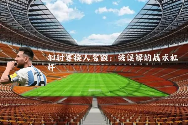 加时赛换人名额：被误解的战术杠杆